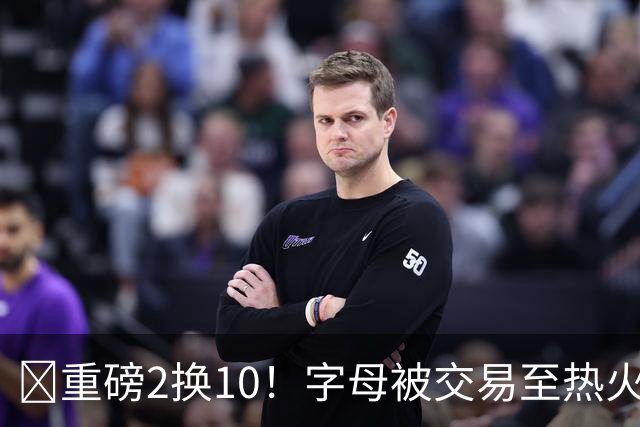 💣重磅2换10！字母被交易至热火换希罗等四人+3首轮1次轮+1互换